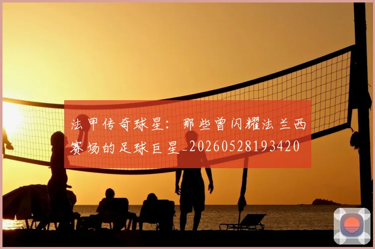 法甲传奇球星：那些曾闪耀法兰西赛场的足球巨星_20260528193420