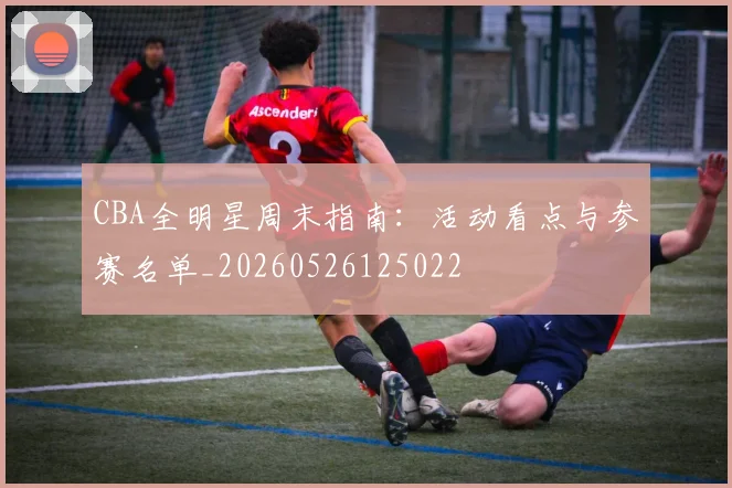 CBA全明星周末指南:活动看点与参赛名单_20260526125022