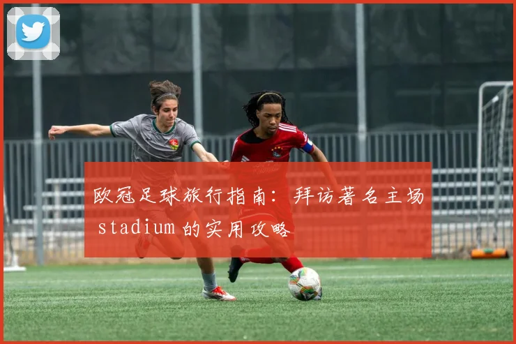 欧冠足球旅行指南:拜访著名主场 stadium 的实用攻略
