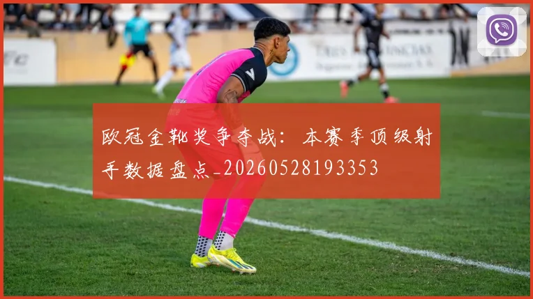 欧冠金靴奖争夺战:本赛季顶级射手数据盘点_20260528193353