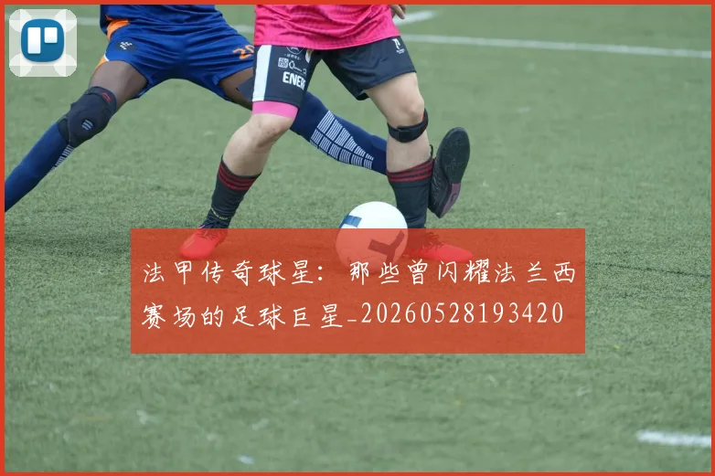 法甲传奇球星：那些曾闪耀法兰西赛场的足球巨星_20260528193420
