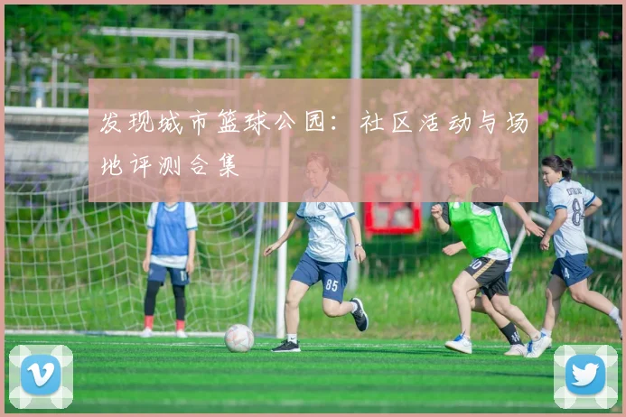 发现城市篮球公园:社区活动与场地评测合集